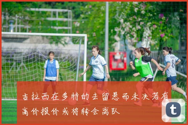 吉拉西在多特的去留悬而未决若有高价报价或将转会离队