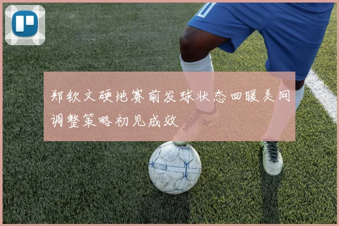 郑钦文硬地赛前发球状态回暖美网调整策略初见成效