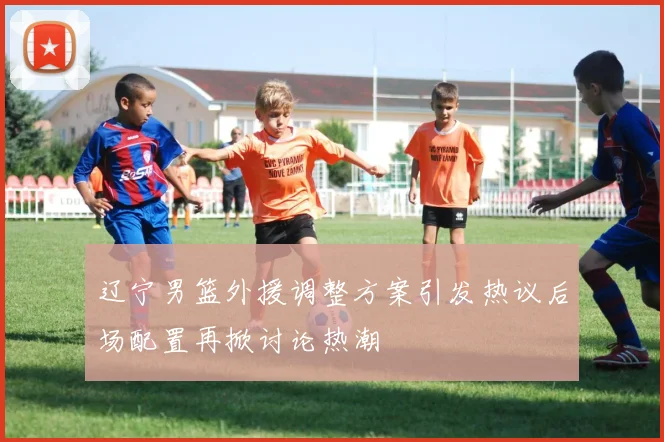 辽宁男篮外援调整方案引发热议后场配置再掀讨论热潮