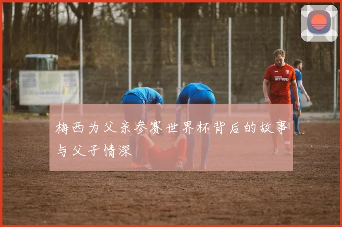 梅西为父亲参赛世界杯背后的故事与父子情深