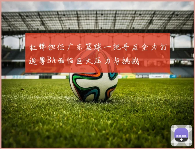 杜锋担任广东篮球一把手后全力打造粤BA面临巨大压力与挑战