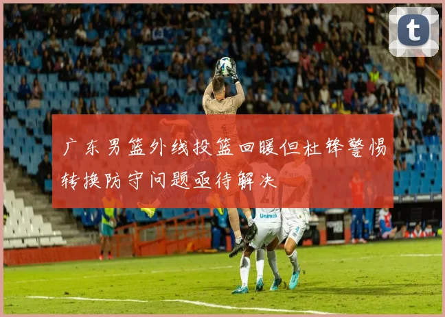 广东男篮外线投篮回暖但杜锋警惕转换防守问题亟待解决