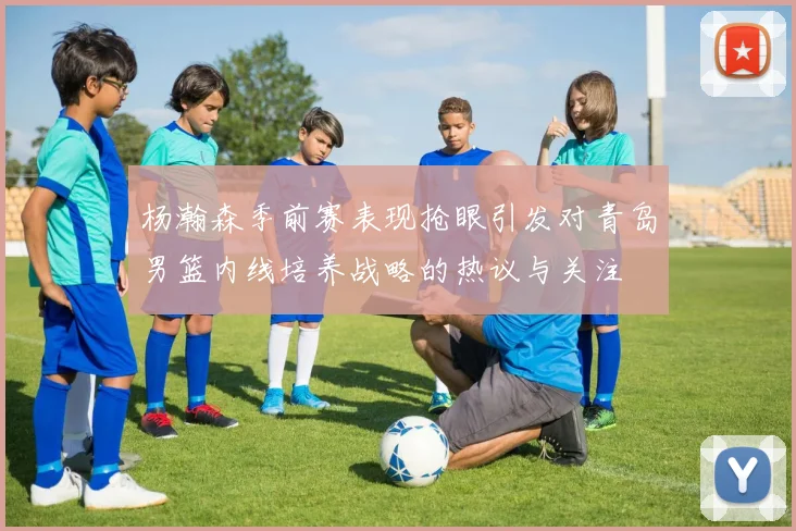 杨瀚森季前赛表现抢眼引发对青岛男篮内线培养战略的热议与关注