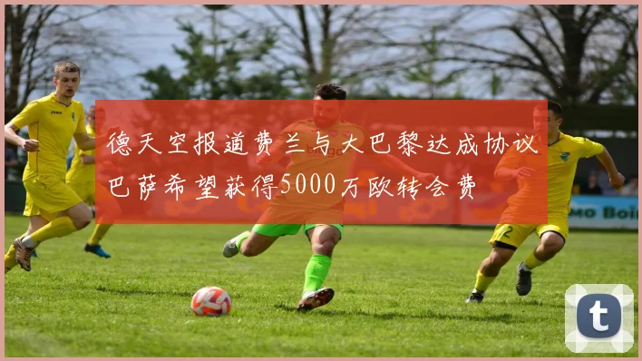 德天空报道费兰与大巴黎达成协议巴萨希望获得5000万欧转会费