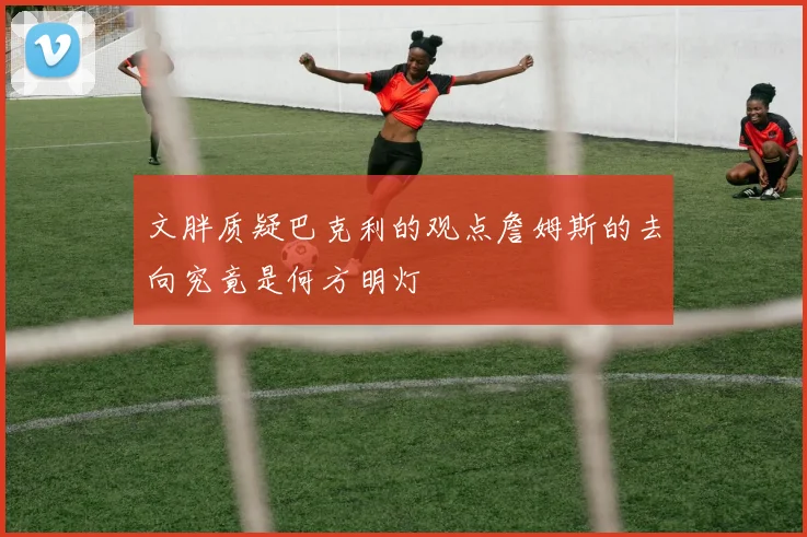 文胖质疑巴克利的观点詹姆斯的去向究竟是何方明灯