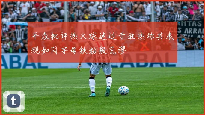 平森批评热火球迷过于狂热称其表现如同字母铁粉般荒谬