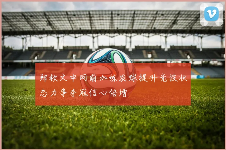 郑钦文中网前加练发球提升竞技状态力争夺冠信心倍增