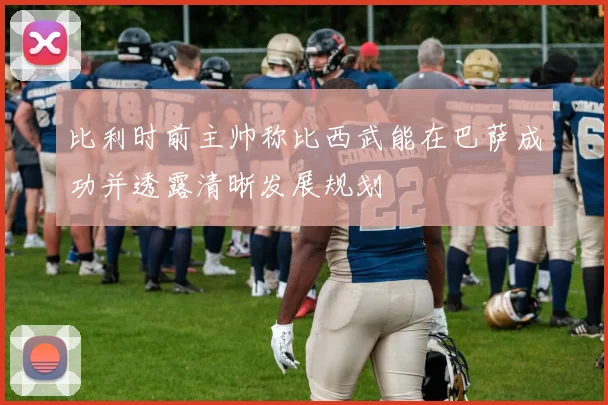 比利时前主帅称比西武能在巴萨成功并透露清晰发展规划
