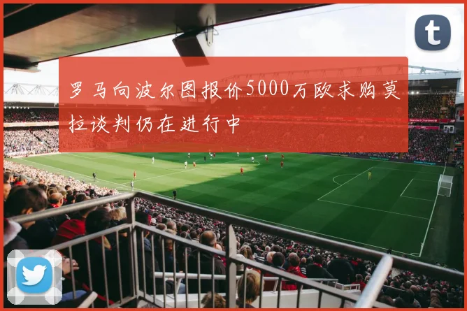 罗马向波尔图报价5000万欧求购莫拉谈判仍在进行中