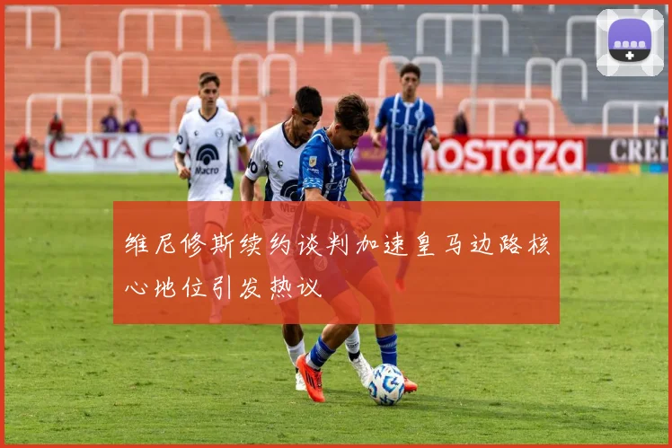 维尼修斯续约谈判加速皇马边路核心地位引发热议