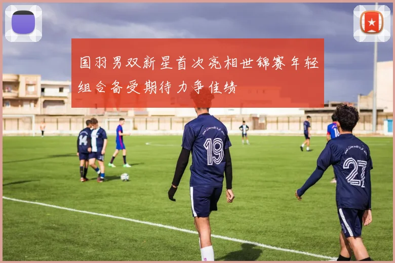 国羽男双新星首次亮相世锦赛年轻组合备受期待力争佳绩