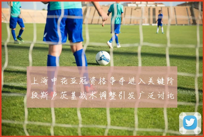 上海申花亚冠资格争夺进入关键阶段斯卢茨基战术调整引发广泛讨论
