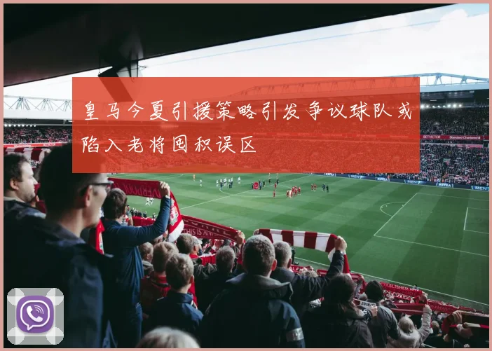 皇马今夏引援策略引发争议球队或陷入老将囤积误区