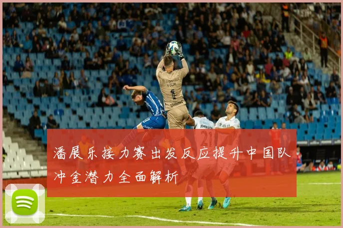 潘展乐接力赛出发反应提升中国队冲金潜力全面解析