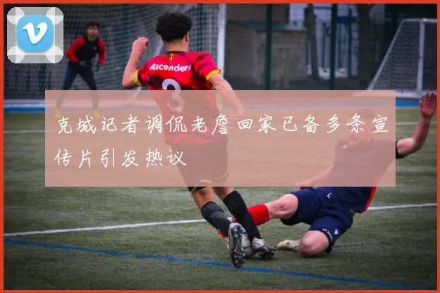 克城记者调侃老詹回家已备多条宣传片引发热议
